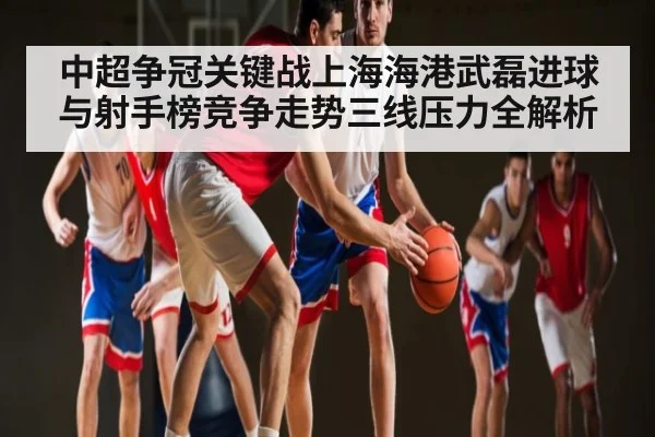 中超争冠关键战上海海港武磊进球与射手榜竞争走势三线压力全解析