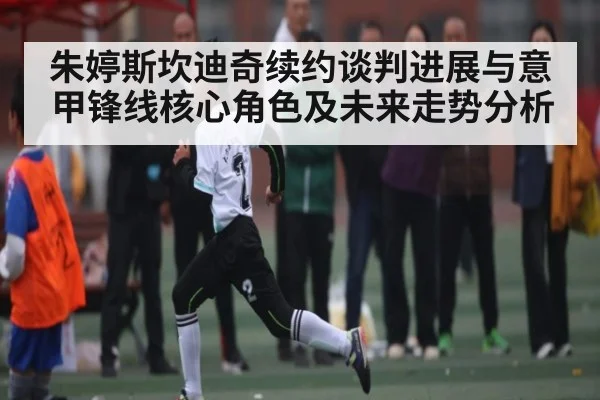 朱婷斯坎迪奇续约谈判进展与意甲锋线核心角色及未来走势分析