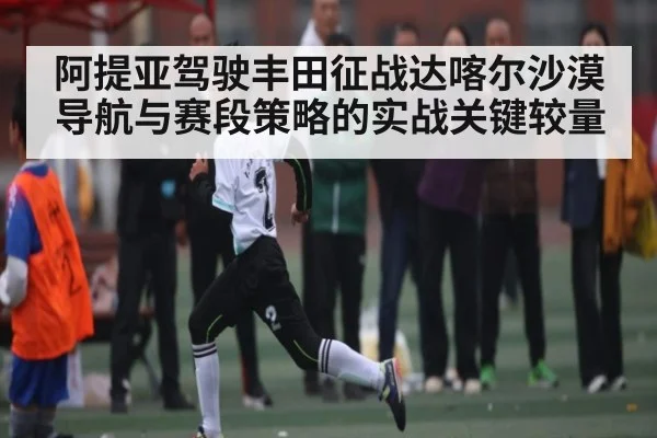 阿提亚驾驶丰田征战达喀尔沙漠导航与赛段策略的实战关键较量