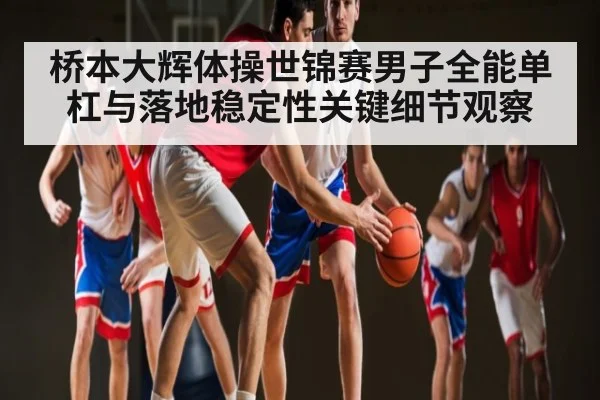 桥本大辉体操世锦赛男子全能单杠与落地稳定性关键细节观察